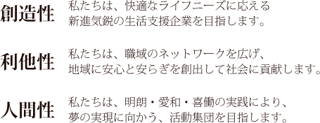 [創造性]私たちは、快適なライフニーズに応える新進気鋭の生活支援企業を目指します。 [利他制]私たちは、職域のネットワークを広げ、地域に安心と安らぎを創出して社会に貢献します。[人間性]私たちは、明朗・愛和・喜働の実践により、夢の実現に向かう、活動集団を目指します。